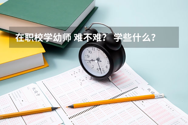 在职校学幼师 难不难？ 学些什么？