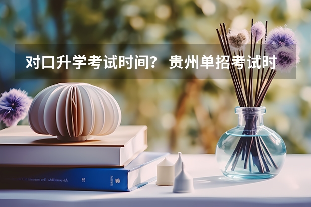 对口升学考试时间？ 贵州单招考试时间2023