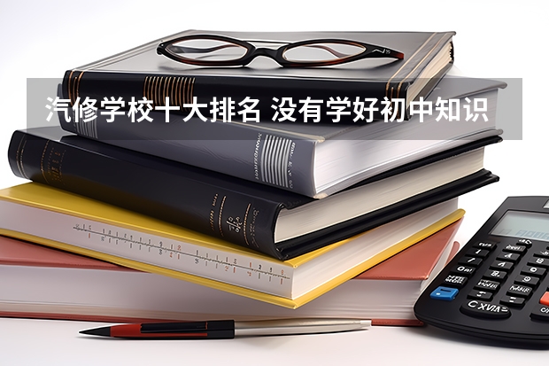 汽修学校十大排名 没有学好初中知识，想学技术先了解下 汽修学校哪家好全国汽修学校排名好？