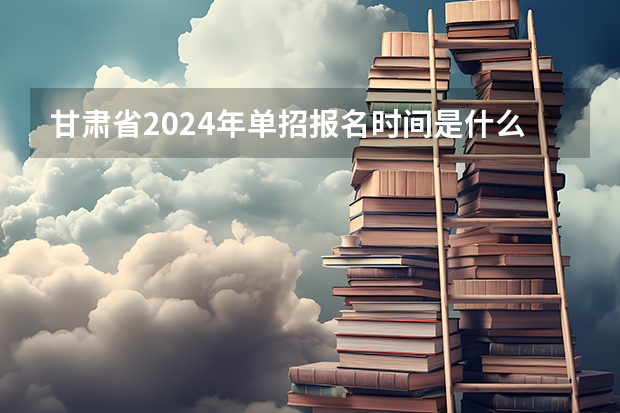 甘肃省2024年单招报名时间是什么时候？