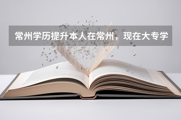 常州学历提升本人在常州，现在大专学历，现在想升本科？ 请问有什么途径？有那些学校可以报考？谢谢