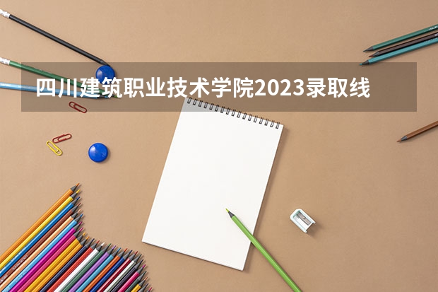 四川建筑职业技术学院2023录取线 四川德阳建院单招分数线