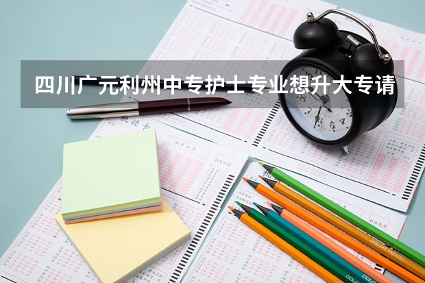 四川广元利州中专护士专业想升大专请问单招报考哪个学校好求推荐