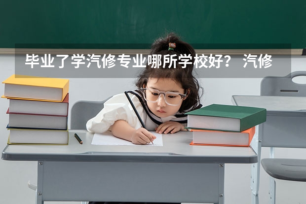 毕业了学汽修专业哪所学校好？ 汽修学校十大排名？