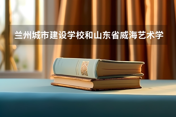 兰州城市建设学校和山东省威海艺术学校哪个好 对比