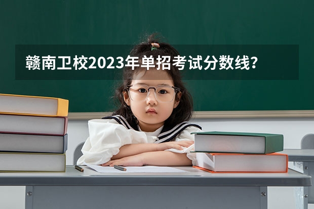 赣南卫校2023年单招考试分数线？（赣州职业技术学院单招人数）