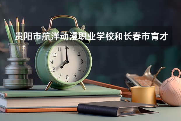 贵阳市航洋动漫职业学校和长春市育才女子中等职业学校哪个好 对比