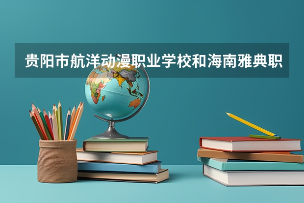 贵阳市航洋动漫职业学校和海南雅典职业技术学校哪个好 对比