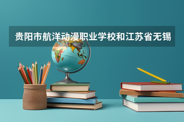 贵阳市航洋动漫职业学校和江苏省无锡交通高等职业技术学校哪个好 对比