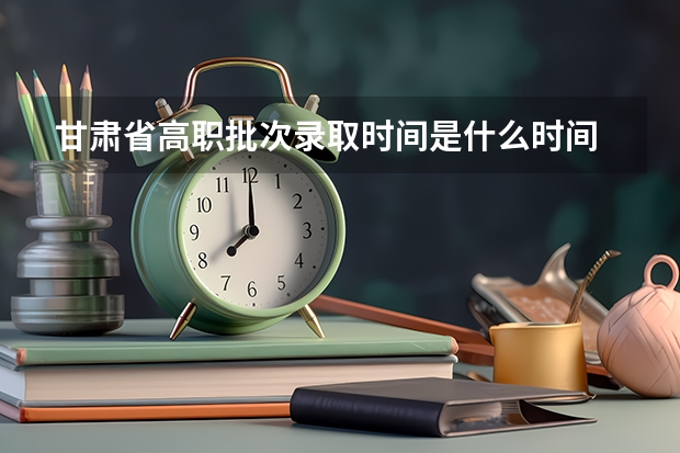 甘肃省高职批次录取时间是什么时间