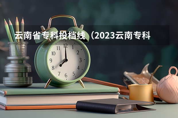 云南省专科投档线（2023云南专科录取时间）