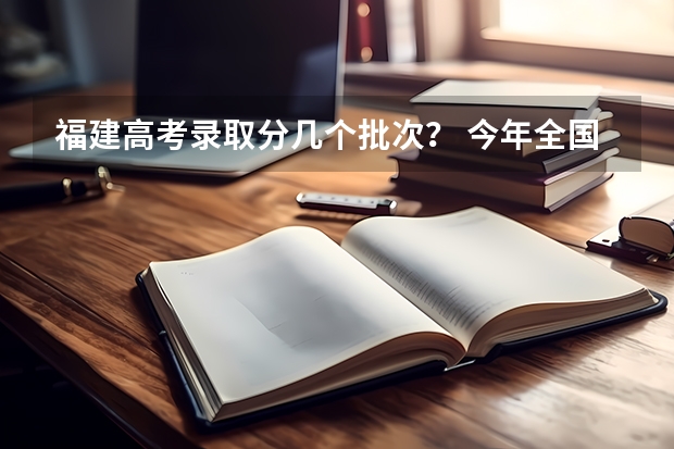 福建高考录取分几个批次？ 今年全国各省的高考志愿填报时间是几号？