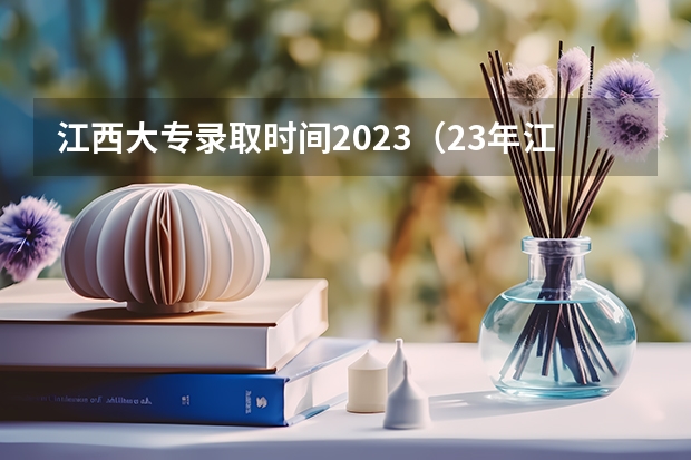 江西大专录取时间2023（23年江西高考录取时间安排）