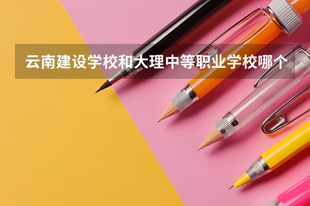 云南建设学校和大理中等职业学校哪个好