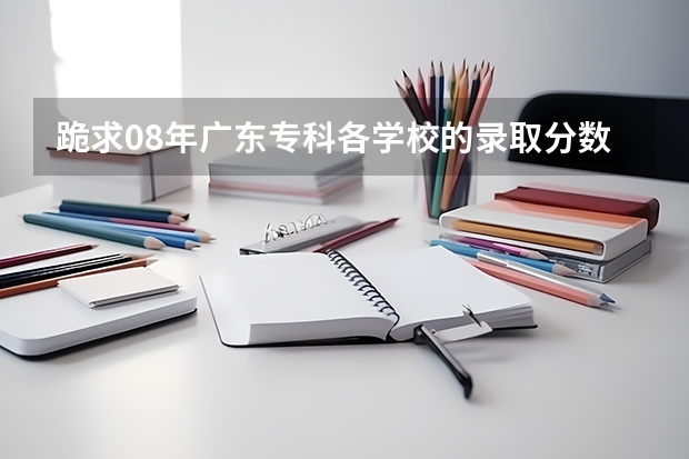 跪求08年广东专科各学校的录取分数线（广东专科学校排名榜及录取分数线）