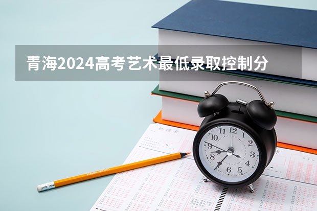 青海2024高考艺术最低录取控制分数线 艺术线出炉 山东工艺美术学院专科录取分数线