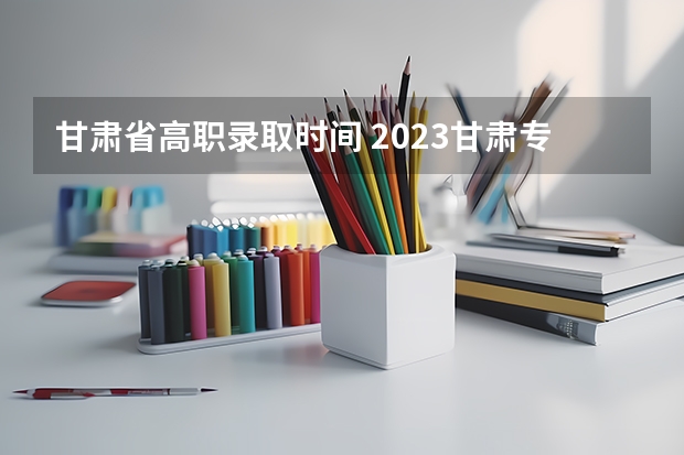 甘肃省高职录取时间 2023甘肃专科录取时间