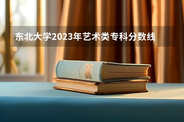 东北大学2023年艺术类专科分数线？（高考艺术类专科分数线）