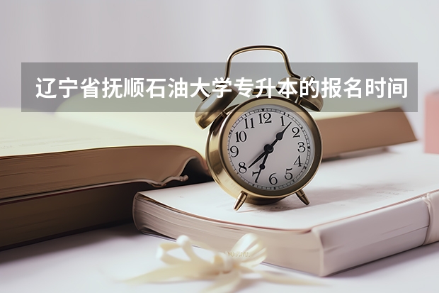 辽宁省抚顺石油大学专升本的报名时间（辽宁省中职升本学校及专业？）