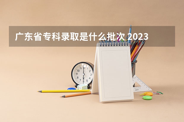 广东省专科录取是什么批次 2023广东省专科批录取时间