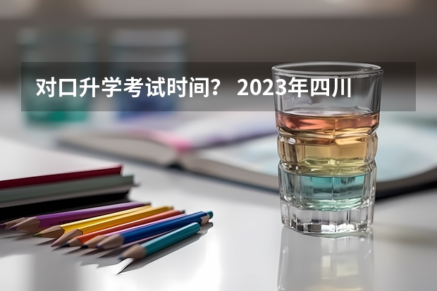 对口升学考试时间？ 2023年四川单招政策