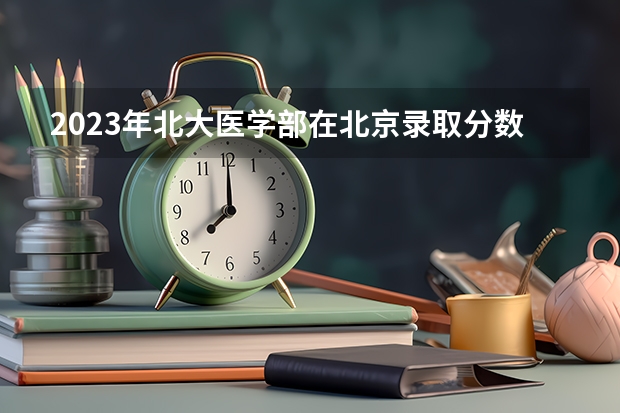 2023年北大医学部在北京录取分数线为多少？