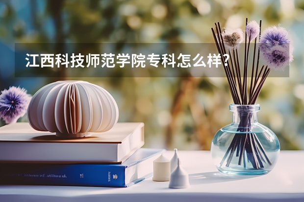 江西科技师范学院专科怎么样?