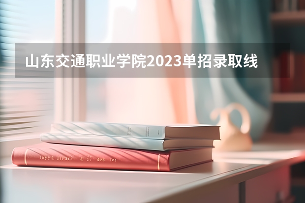 山东交通职业学院2023单招录取线（山东单招专科学校排名及分数线）