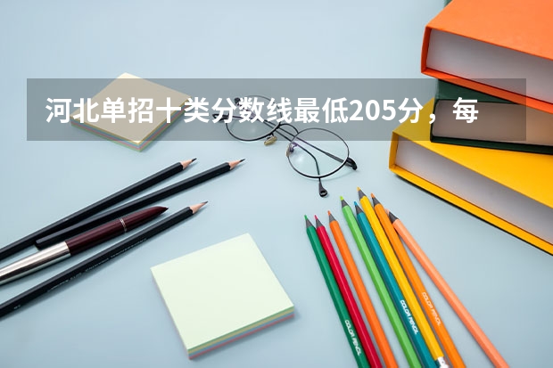 河北单招十类分数线最低205分，每个学校分数线不同（河北省单招考试分数线）