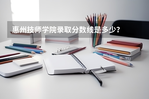 惠州技师学院录取分数线是多少？