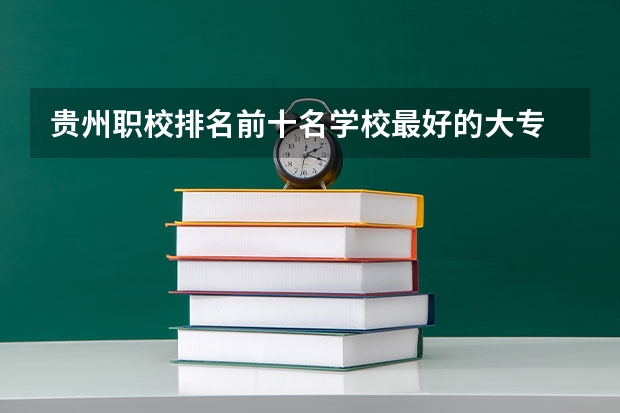 贵州职校排名前十名学校最好的大专 贵州的职业学校排名