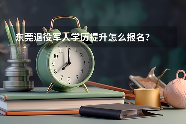 东莞退役军人学历提升怎么报名？