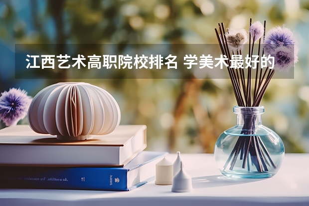 江西艺术高职院校排名 学美术最好的大专学校排名