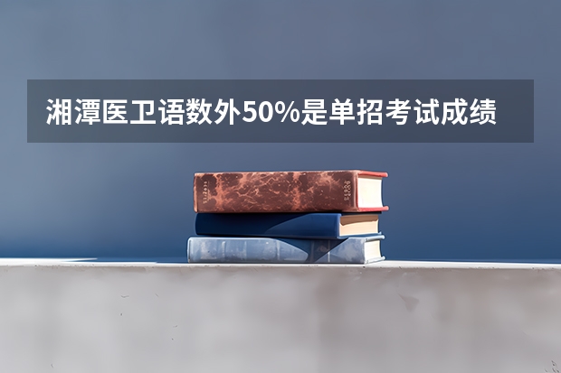 湘潭医卫语数外50%是单招考试成绩的50%还是语数外的总分（湘潭医卫单招2023录取分数线）