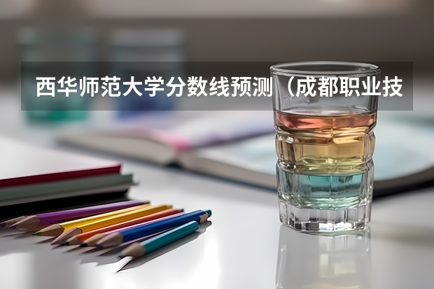 西华师范大学分数线预测（成都职业技术学院录取分数线汇总）