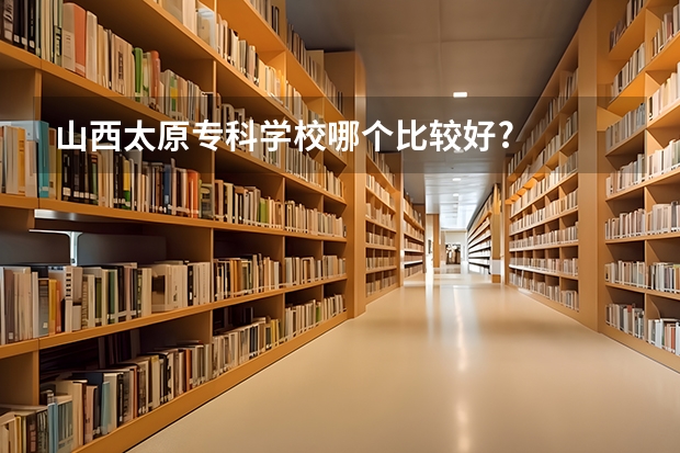 山西太原专科学校哪个比较好?