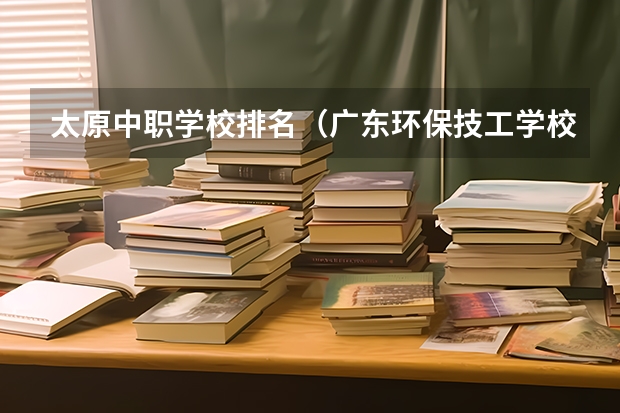 太原中职学校排名（广东环保技工学校2024年招生简章）