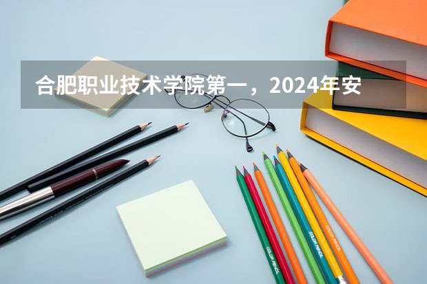 合肥职业技术学院第一，2024年安徽省高职院校排名，安徽职业技术学院第六 安徽专科学校排名