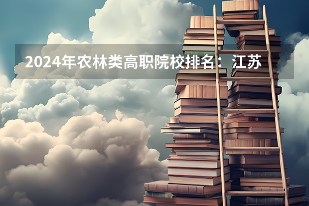 2024年农林类高职院校排名：江苏农林职业技术学院第一（校友会2024中国农林类最好高职院校排名，江苏农牧科技职业学院前三）