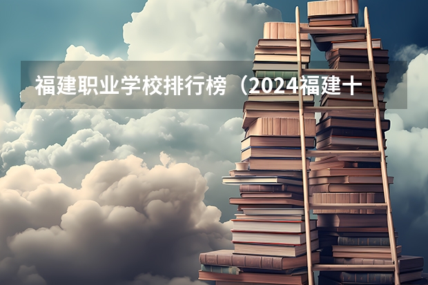 福建职业学校排行榜（2024福建十大专科学校排名）