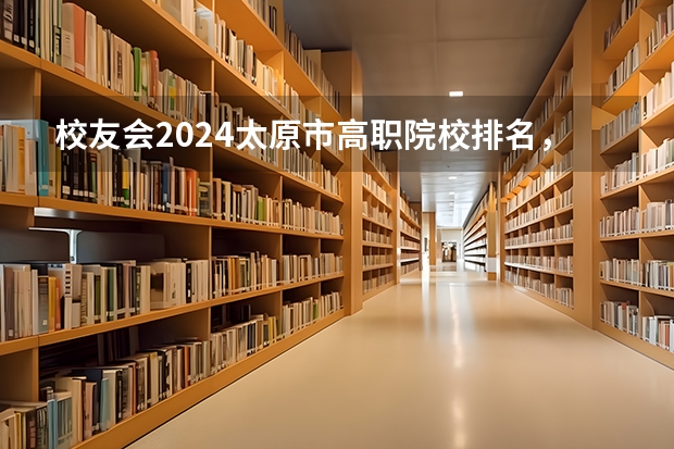 校友会2024太原市高职院校排名，山西省财政税务专科学校稳居第一 山西职业技术学院排名