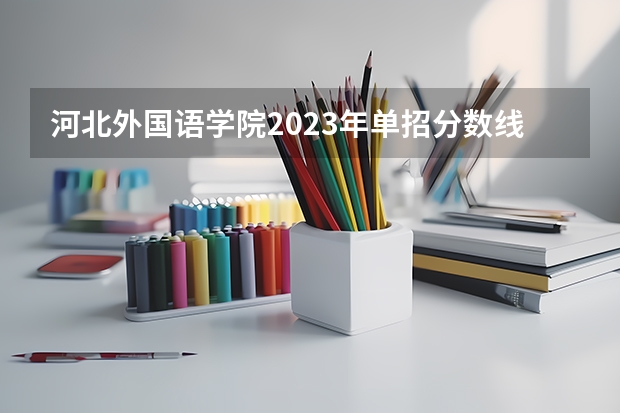 河北外国语学院2023年单招分数线 河北单招第三类公办学校分数线