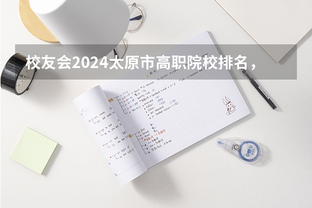 校友会2024太原市高职院校排名，山西省财政税务专科学校稳居第一（山西省专科学校排名）