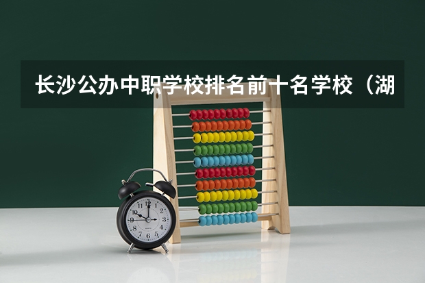 长沙公办中职学校排名前十名学校（湖南省信息职业技术学院是不是国家教育局承认学历的学校）