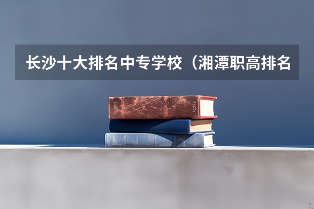 长沙十大排名中专学校（湘潭职高排名前十名学校）